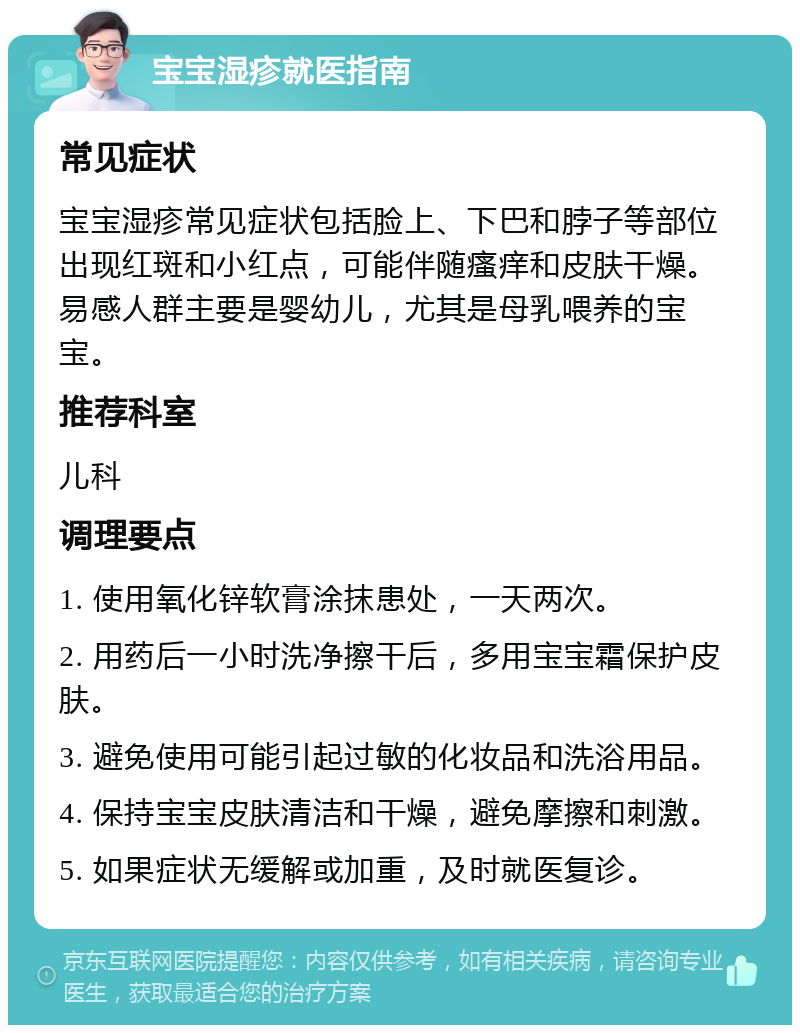 宝宝湿疹就医指南 常见症状 宝宝湿疹常见症状包括脸上、下巴和脖子等部位出现红斑和小红点，可能伴随瘙痒和皮肤干燥。易感人群主要是婴幼儿，尤其是母乳喂养的宝宝。 推荐科室 儿科 调理要点 1. 使用氧化锌软膏涂抹患处，一天两次。 2. 用药后一小时洗净擦干后，多用宝宝霜保护皮肤。 3. 避免使用可能引起过敏的化妆品和洗浴用品。 4. 保持宝宝皮肤清洁和干燥，避免摩擦和刺激。 5. 如果症状无缓解或加重，及时就医复诊。