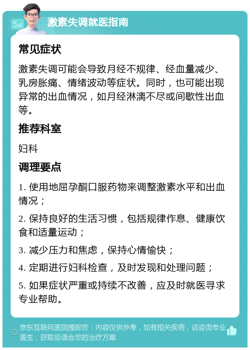 激素失调就医指南 常见症状 激素失调可能会导致月经不规律、经血量减少、乳房胀痛、情绪波动等症状。同时，也可能出现异常的出血情况，如月经淋漓不尽或间歇性出血等。 推荐科室 妇科 调理要点 1. 使用地屈孕酮口服药物来调整激素水平和出血情况； 2. 保持良好的生活习惯，包括规律作息、健康饮食和适量运动； 3. 减少压力和焦虑，保持心情愉快； 4. 定期进行妇科检查，及时发现和处理问题； 5. 如果症状严重或持续不改善，应及时就医寻求专业帮助。