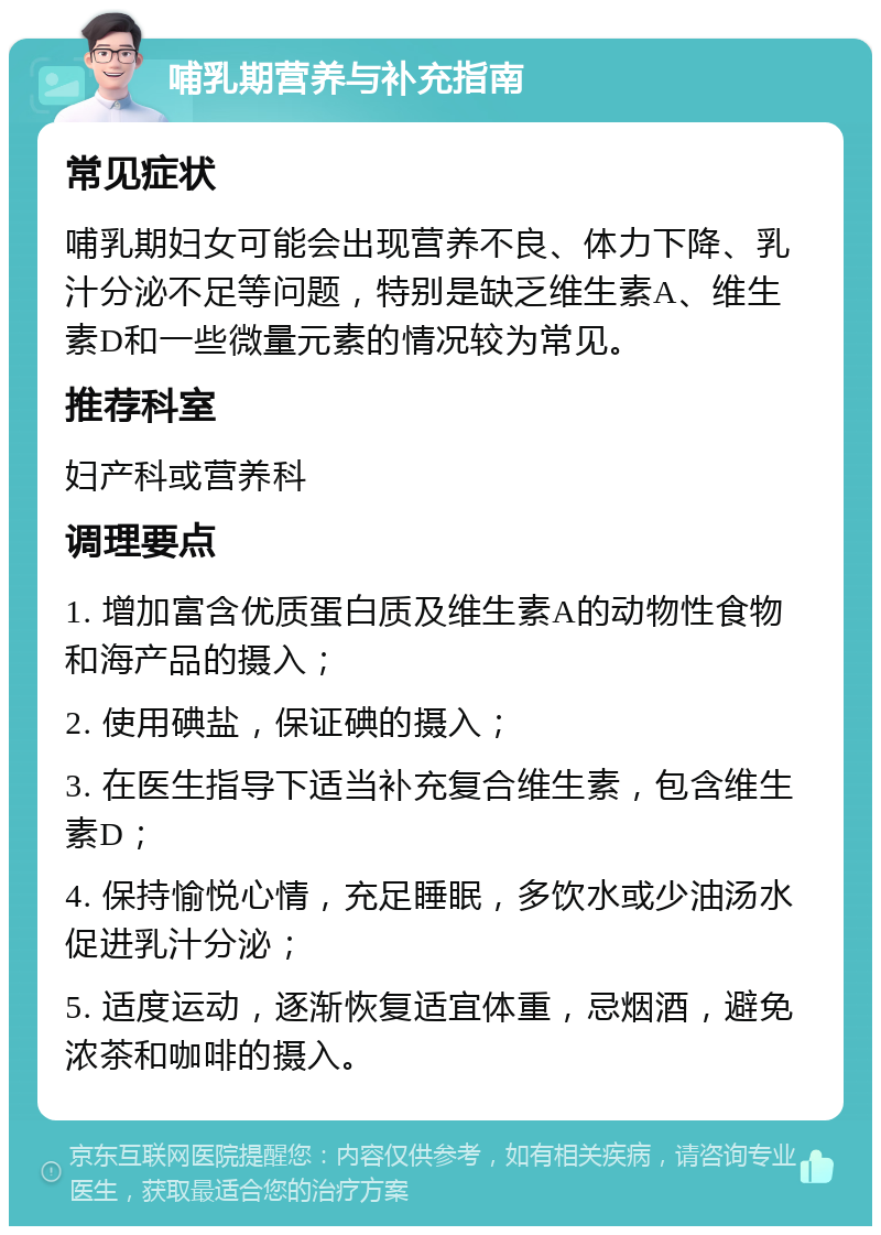 哺乳期营养与补充指南 常见症状 哺乳期妇女可能会出现营养不良、体力下降、乳汁分泌不足等问题，特别是缺乏维生素A、维生素D和一些微量元素的情况较为常见。 推荐科室 妇产科或营养科 调理要点 1. 增加富含优质蛋白质及维生素A的动物性食物和海产品的摄入； 2. 使用碘盐，保证碘的摄入； 3. 在医生指导下适当补充复合维生素，包含维生素D； 4. 保持愉悦心情，充足睡眠，多饮水或少油汤水促进乳汁分泌； 5. 适度运动，逐渐恢复适宜体重，忌烟酒，避免浓茶和咖啡的摄入。