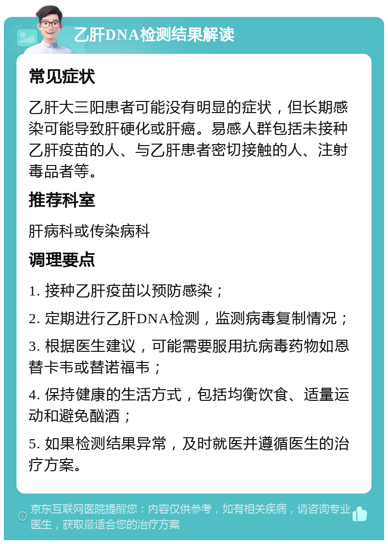 乙肝DNA检测结果解读 常见症状 乙肝大三阳患者可能没有明显的症状，但长期感染可能导致肝硬化或肝癌。易感人群包括未接种乙肝疫苗的人、与乙肝患者密切接触的人、注射毒品者等。 推荐科室 肝病科或传染病科 调理要点 1. 接种乙肝疫苗以预防感染； 2. 定期进行乙肝DNA检测，监测病毒复制情况； 3. 根据医生建议，可能需要服用抗病毒药物如恩替卡韦或替诺福韦； 4. 保持健康的生活方式，包括均衡饮食、适量运动和避免酗酒； 5. 如果检测结果异常，及时就医并遵循医生的治疗方案。