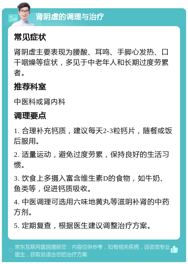 肾阴虚的调理与治疗 常见症状 肾阴虚主要表现为腰酸、耳鸣、手脚心发热、口干咽燥等症状，多见于中老年人和长期过度劳累者。 推荐科室 中医科或肾内科 调理要点 1. 合理补充钙质，建议每天2-3粒钙片，随餐或饭后服用。 2. 适量运动，避免过度劳累，保持良好的生活习惯。 3. 饮食上多摄入富含维生素D的食物，如牛奶、鱼类等，促进钙质吸收。 4. 中医调理可选用六味地黄丸等滋阴补肾的中药方剂。 5. 定期复查，根据医生建议调整治疗方案。