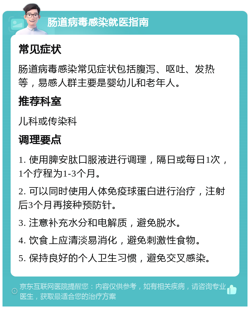 肠道病毒感染就医指南 常见症状 肠道病毒感染常见症状包括腹泻、呕吐、发热等，易感人群主要是婴幼儿和老年人。 推荐科室 儿科或传染科 调理要点 1. 使用脾安肽口服液进行调理，隔日或每日1次，1个疗程为1-3个月。 2. 可以同时使用人体免疫球蛋白进行治疗，注射后3个月再接种预防针。 3. 注意补充水分和电解质，避免脱水。 4. 饮食上应清淡易消化，避免刺激性食物。 5. 保持良好的个人卫生习惯，避免交叉感染。