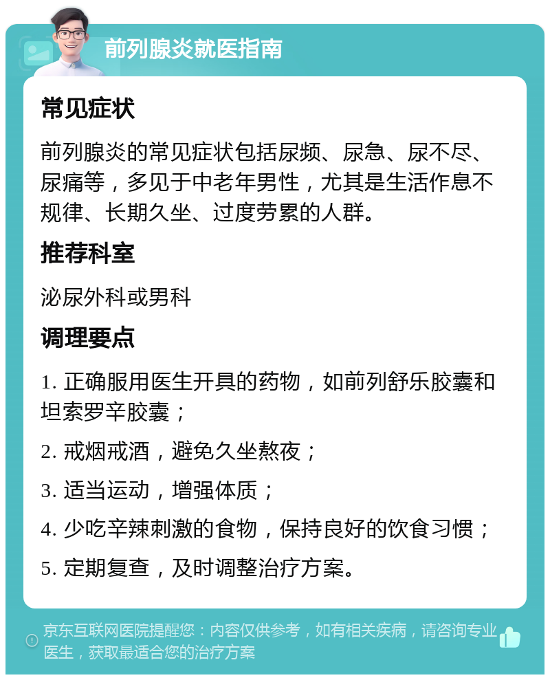 前列腺炎就医指南 常见症状 前列腺炎的常见症状包括尿频、尿急、尿不尽、尿痛等，多见于中老年男性，尤其是生活作息不规律、长期久坐、过度劳累的人群。 推荐科室 泌尿外科或男科 调理要点 1. 正确服用医生开具的药物，如前列舒乐胶囊和坦索罗辛胶囊； 2. 戒烟戒酒，避免久坐熬夜； 3. 适当运动，增强体质； 4. 少吃辛辣刺激的食物，保持良好的饮食习惯； 5. 定期复查，及时调整治疗方案。