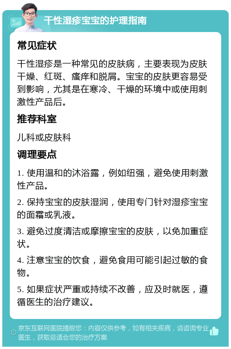 干性湿疹宝宝的护理指南 常见症状 干性湿疹是一种常见的皮肤病，主要表现为皮肤干燥、红斑、瘙痒和脱屑。宝宝的皮肤更容易受到影响，尤其是在寒冷、干燥的环境中或使用刺激性产品后。 推荐科室 儿科或皮肤科 调理要点 1. 使用温和的沐浴露，例如纽强，避免使用刺激性产品。 2. 保持宝宝的皮肤湿润，使用专门针对湿疹宝宝的面霜或乳液。 3. 避免过度清洁或摩擦宝宝的皮肤，以免加重症状。 4. 注意宝宝的饮食，避免食用可能引起过敏的食物。 5. 如果症状严重或持续不改善，应及时就医，遵循医生的治疗建议。