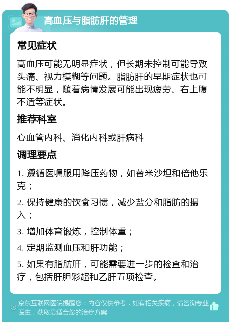 高血压与脂肪肝的管理 常见症状 高血压可能无明显症状，但长期未控制可能导致头痛、视力模糊等问题。脂肪肝的早期症状也可能不明显，随着病情发展可能出现疲劳、右上腹不适等症状。 推荐科室 心血管内科、消化内科或肝病科 调理要点 1. 遵循医嘱服用降压药物，如替米沙坦和倍他乐克； 2. 保持健康的饮食习惯，减少盐分和脂肪的摄入； 3. 增加体育锻炼，控制体重； 4. 定期监测血压和肝功能； 5. 如果有脂肪肝，可能需要进一步的检查和治疗，包括肝胆彩超和乙肝五项检查。