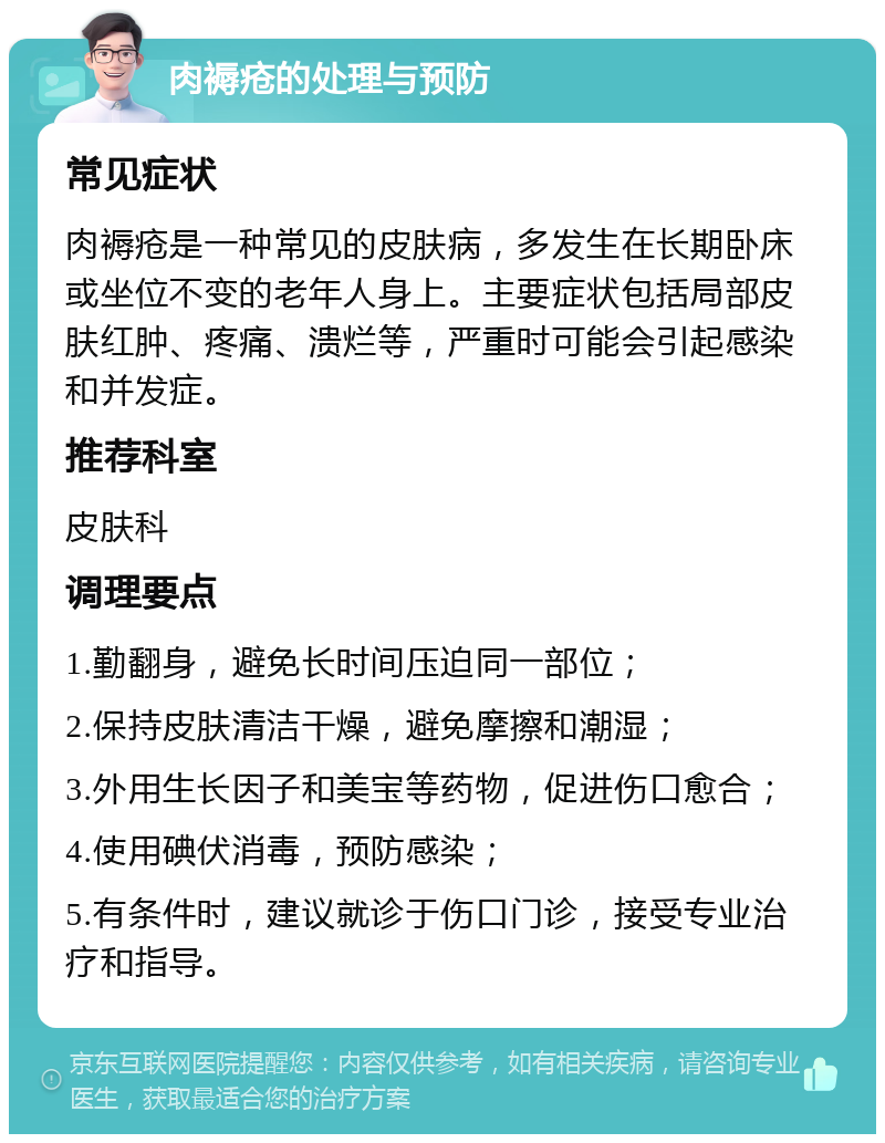 肉褥疮的处理与预防 常见症状 肉褥疮是一种常见的皮肤病，多发生在长期卧床或坐位不变的老年人身上。主要症状包括局部皮肤红肿、疼痛、溃烂等，严重时可能会引起感染和并发症。 推荐科室 皮肤科 调理要点 1.勤翻身，避免长时间压迫同一部位； 2.保持皮肤清洁干燥，避免摩擦和潮湿； 3.外用生长因子和美宝等药物，促进伤口愈合； 4.使用碘伏消毒，预防感染； 5.有条件时，建议就诊于伤口门诊，接受专业治疗和指导。