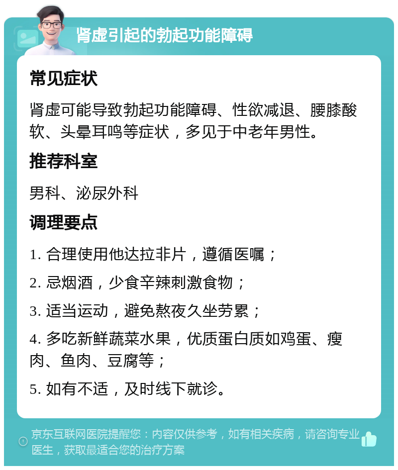 肾虚引起的勃起功能障碍 常见症状 肾虚可能导致勃起功能障碍、性欲减退、腰膝酸软、头晕耳鸣等症状，多见于中老年男性。 推荐科室 男科、泌尿外科 调理要点 1. 合理使用他达拉非片，遵循医嘱； 2. 忌烟酒，少食辛辣刺激食物； 3. 适当运动，避免熬夜久坐劳累； 4. 多吃新鲜蔬菜水果，优质蛋白质如鸡蛋、瘦肉、鱼肉、豆腐等； 5. 如有不适，及时线下就诊。