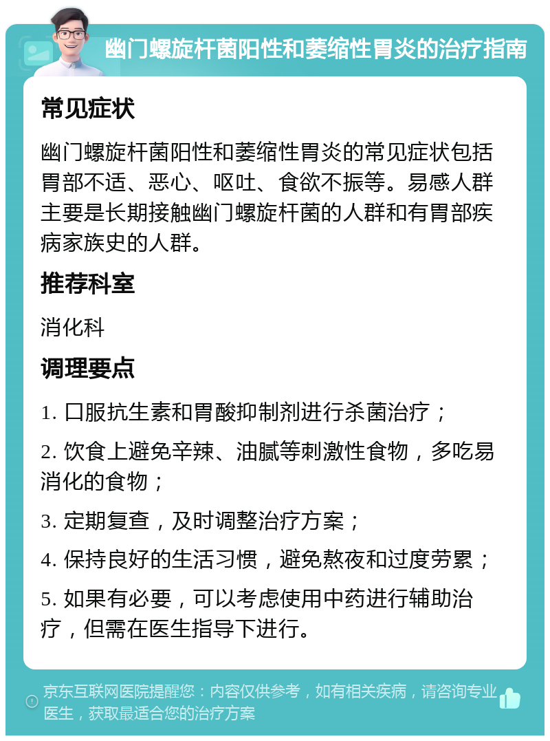 幽门螺旋杆菌阳性和萎缩性胃炎的治疗指南 常见症状 幽门螺旋杆菌阳性和萎缩性胃炎的常见症状包括胃部不适、恶心、呕吐、食欲不振等。易感人群主要是长期接触幽门螺旋杆菌的人群和有胃部疾病家族史的人群。 推荐科室 消化科 调理要点 1. 口服抗生素和胃酸抑制剂进行杀菌治疗； 2. 饮食上避免辛辣、油腻等刺激性食物，多吃易消化的食物； 3. 定期复查，及时调整治疗方案； 4. 保持良好的生活习惯，避免熬夜和过度劳累； 5. 如果有必要，可以考虑使用中药进行辅助治疗，但需在医生指导下进行。