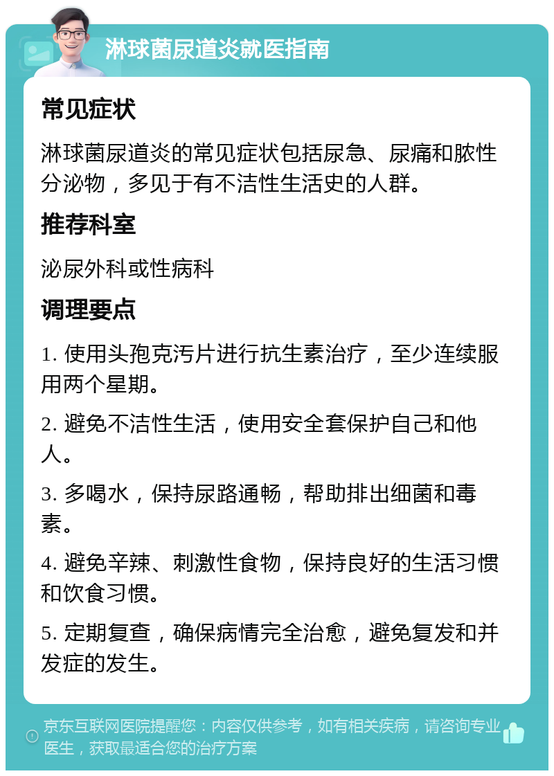 淋球菌尿道炎就医指南 常见症状 淋球菌尿道炎的常见症状包括尿急、尿痛和脓性分泌物，多见于有不洁性生活史的人群。 推荐科室 泌尿外科或性病科 调理要点 1. 使用头孢克汚片进行抗生素治疗，至少连续服用两个星期。 2. 避免不洁性生活，使用安全套保护自己和他人。 3. 多喝水，保持尿路通畅，帮助排出细菌和毒素。 4. 避免辛辣、刺激性食物，保持良好的生活习惯和饮食习惯。 5. 定期复查，确保病情完全治愈，避免复发和并发症的发生。