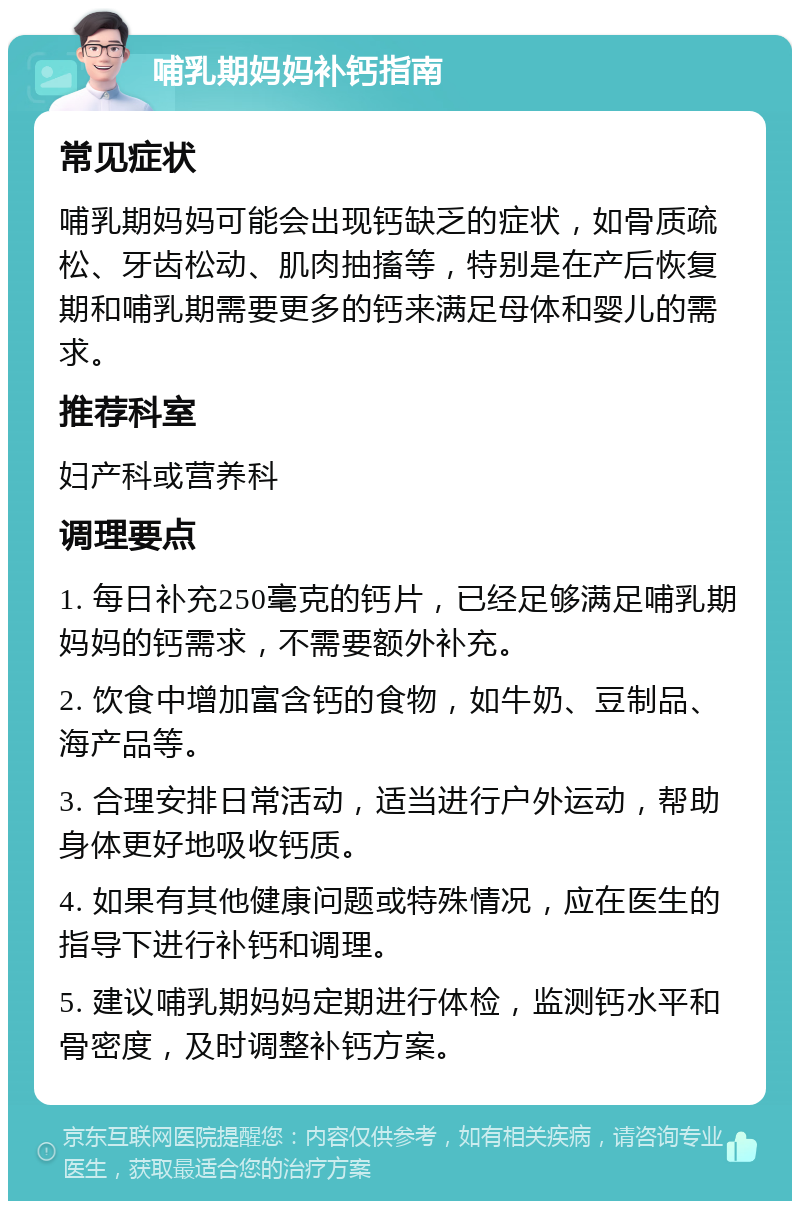 哺乳期妈妈补钙指南 常见症状 哺乳期妈妈可能会出现钙缺乏的症状，如骨质疏松、牙齿松动、肌肉抽搐等，特别是在产后恢复期和哺乳期需要更多的钙来满足母体和婴儿的需求。 推荐科室 妇产科或营养科 调理要点 1. 每日补充250毫克的钙片，已经足够满足哺乳期妈妈的钙需求，不需要额外补充。 2. 饮食中增加富含钙的食物，如牛奶、豆制品、海产品等。 3. 合理安排日常活动，适当进行户外运动，帮助身体更好地吸收钙质。 4. 如果有其他健康问题或特殊情况，应在医生的指导下进行补钙和调理。 5. 建议哺乳期妈妈定期进行体检，监测钙水平和骨密度，及时调整补钙方案。