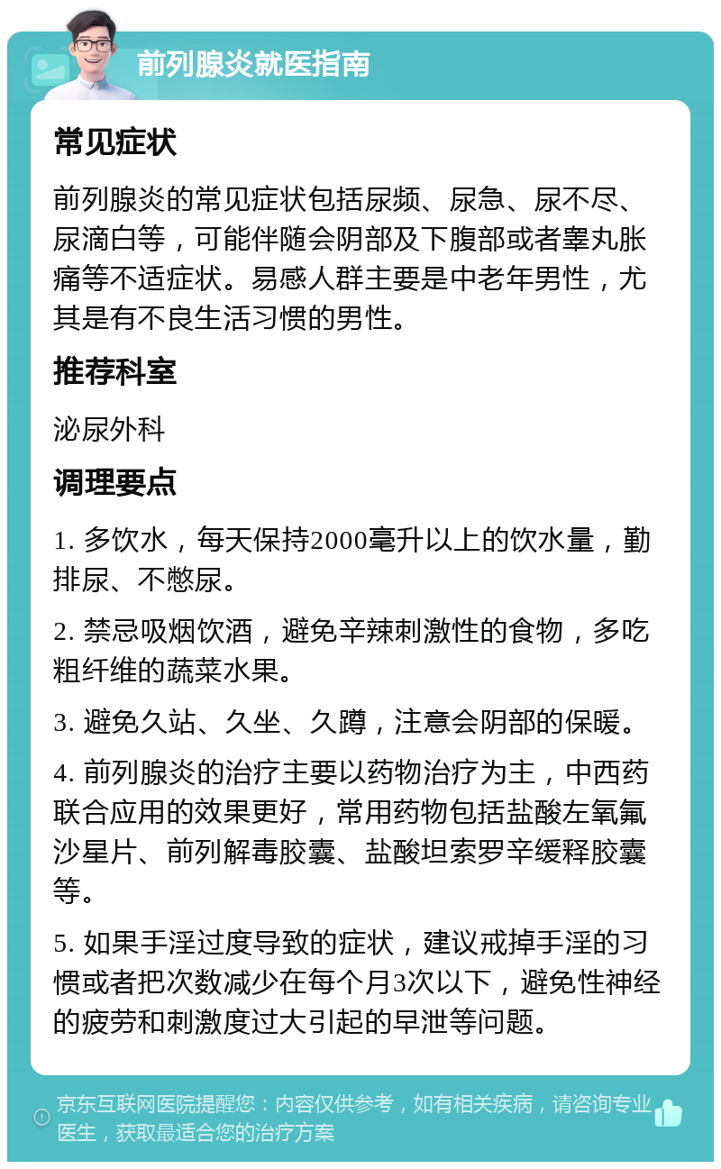 前列腺炎就医指南 常见症状 前列腺炎的常见症状包括尿频、尿急、尿不尽、尿滴白等，可能伴随会阴部及下腹部或者睾丸胀痛等不适症状。易感人群主要是中老年男性，尤其是有不良生活习惯的男性。 推荐科室 泌尿外科 调理要点 1. 多饮水，每天保持2000毫升以上的饮水量，勤排尿、不憋尿。 2. 禁忌吸烟饮酒，避免辛辣刺激性的食物，多吃粗纤维的蔬菜水果。 3. 避免久站、久坐、久蹲，注意会阴部的保暖。 4. 前列腺炎的治疗主要以药物治疗为主，中西药联合应用的效果更好，常用药物包括盐酸左氧氟沙星片、前列解毒胶囊、盐酸坦索罗辛缓释胶囊等。 5. 如果手淫过度导致的症状，建议戒掉手淫的习惯或者把次数减少在每个月3次以下，避免性神经的疲劳和刺激度过大引起的早泄等问题。