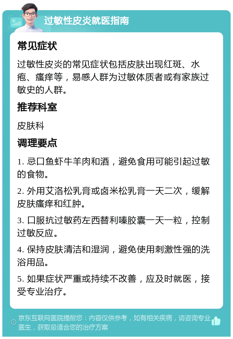 过敏性皮炎就医指南 常见症状 过敏性皮炎的常见症状包括皮肤出现红斑、水疱、瘙痒等，易感人群为过敏体质者或有家族过敏史的人群。 推荐科室 皮肤科 调理要点 1. 忌口鱼虾牛羊肉和酒，避免食用可能引起过敏的食物。 2. 外用艾洛松乳膏或卤米松乳膏一天二次，缓解皮肤瘙痒和红肿。 3. 口服抗过敏药左西替利嗪胶囊一天一粒，控制过敏反应。 4. 保持皮肤清洁和湿润，避免使用刺激性强的洗浴用品。 5. 如果症状严重或持续不改善，应及时就医，接受专业治疗。