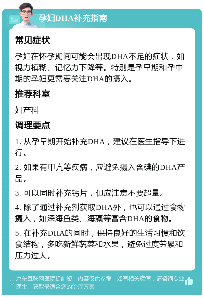 孕妇DHA补充指南 常见症状 孕妇在怀孕期间可能会出现DHA不足的症状，如视力模糊、记忆力下降等。特别是孕早期和孕中期的孕妇更需要关注DHA的摄入。 推荐科室 妇产科 调理要点 1. 从孕早期开始补充DHA，建议在医生指导下进行。 2. 如果有甲亢等疾病，应避免摄入含碘的DHA产品。 3. 可以同时补充钙片，但应注意不要超量。 4. 除了通过补充剂获取DHA外，也可以通过食物摄入，如深海鱼类、海藻等富含DHA的食物。 5. 在补充DHA的同时，保持良好的生活习惯和饮食结构，多吃新鲜蔬菜和水果，避免过度劳累和压力过大。