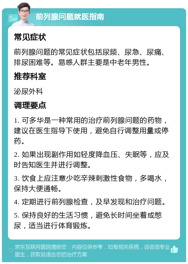 前列腺问题就医指南 常见症状 前列腺问题的常见症状包括尿频、尿急、尿痛、排尿困难等。易感人群主要是中老年男性。 推荐科室 泌尿外科 调理要点 1. 可多华是一种常用的治疗前列腺问题的药物，建议在医生指导下使用，避免自行调整用量或停药。 2. 如果出现副作用如轻度降血压、失眠等，应及时告知医生并进行调整。 3. 饮食上应注意少吃辛辣刺激性食物，多喝水，保持大便通畅。 4. 定期进行前列腺检查，及早发现和治疗问题。 5. 保持良好的生活习惯，避免长时间坐着或憋尿，适当进行体育锻炼。