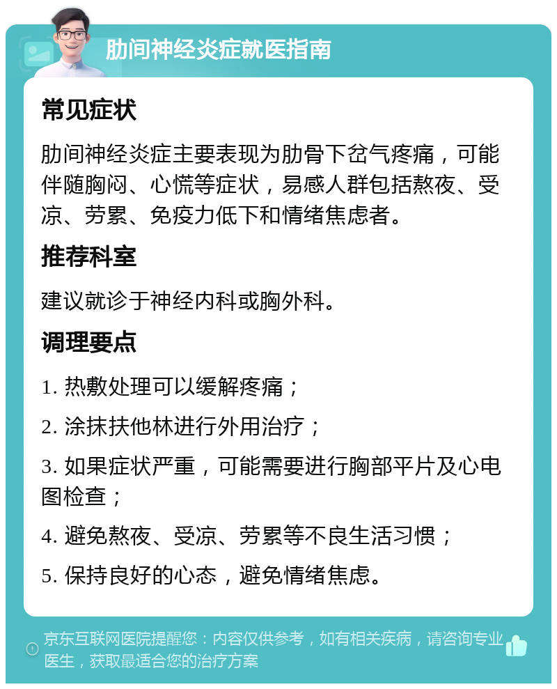 肋间神经炎症就医指南 常见症状 肋间神经炎症主要表现为肋骨下岔气疼痛，可能伴随胸闷、心慌等症状，易感人群包括熬夜、受凉、劳累、免疫力低下和情绪焦虑者。 推荐科室 建议就诊于神经内科或胸外科。 调理要点 1. 热敷处理可以缓解疼痛； 2. 涂抹扶他林进行外用治疗； 3. 如果症状严重，可能需要进行胸部平片及心电图检查； 4. 避免熬夜、受凉、劳累等不良生活习惯； 5. 保持良好的心态，避免情绪焦虑。