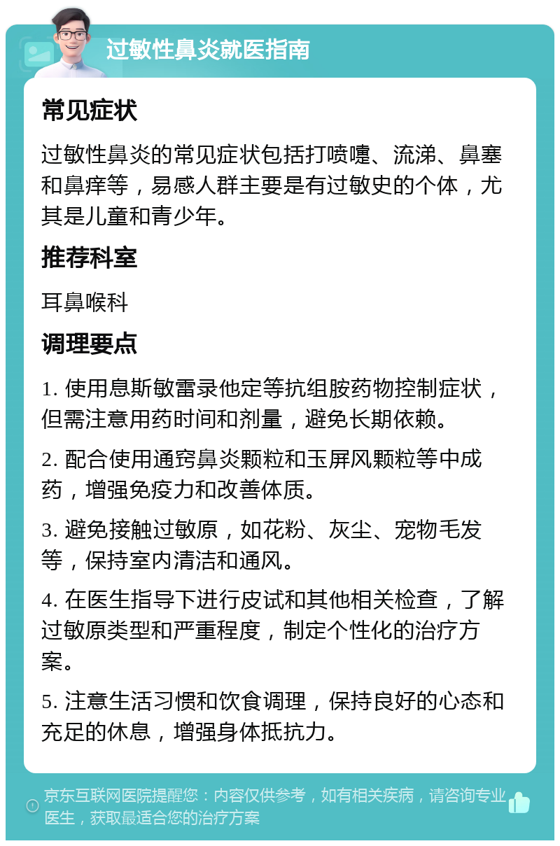 过敏性鼻炎就医指南 常见症状 过敏性鼻炎的常见症状包括打喷嚏、流涕、鼻塞和鼻痒等，易感人群主要是有过敏史的个体，尤其是儿童和青少年。 推荐科室 耳鼻喉科 调理要点 1. 使用息斯敏雷录他定等抗组胺药物控制症状，但需注意用药时间和剂量，避免长期依赖。 2. 配合使用通窍鼻炎颗粒和玉屏风颗粒等中成药，增强免疫力和改善体质。 3. 避免接触过敏原，如花粉、灰尘、宠物毛发等，保持室内清洁和通风。 4. 在医生指导下进行皮试和其他相关检查，了解过敏原类型和严重程度，制定个性化的治疗方案。 5. 注意生活习惯和饮食调理，保持良好的心态和充足的休息，增强身体抵抗力。