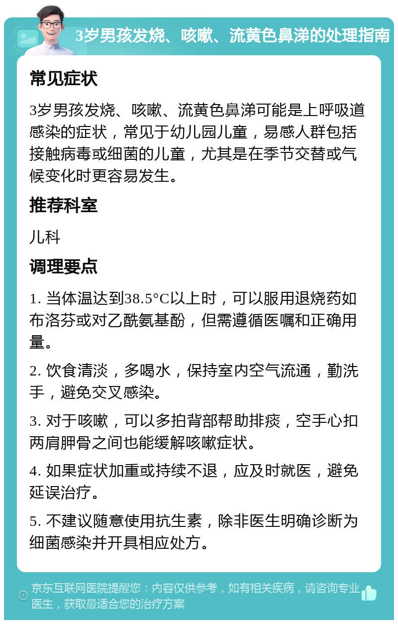 3岁男孩发烧、咳嗽、流黄色鼻涕的处理指南 常见症状 3岁男孩发烧、咳嗽、流黄色鼻涕可能是上呼吸道感染的症状，常见于幼儿园儿童，易感人群包括接触病毒或细菌的儿童，尤其是在季节交替或气候变化时更容易发生。 推荐科室 儿科 调理要点 1. 当体温达到38.5°C以上时，可以服用退烧药如布洛芬或对乙酰氨基酚，但需遵循医嘱和正确用量。 2. 饮食清淡，多喝水，保持室内空气流通，勤洗手，避免交叉感染。 3. 对于咳嗽，可以多拍背部帮助排痰，空手心扣两肩胛骨之间也能缓解咳嗽症状。 4. 如果症状加重或持续不退，应及时就医，避免延误治疗。 5. 不建议随意使用抗生素，除非医生明确诊断为细菌感染并开具相应处方。