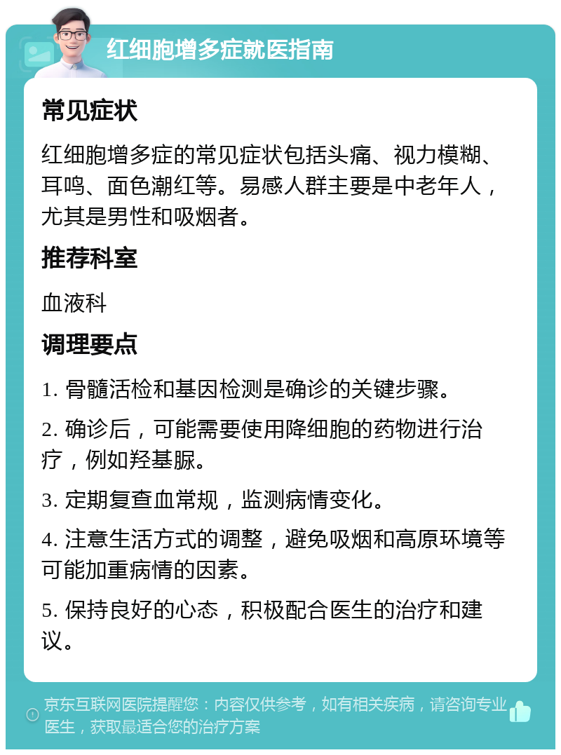 红细胞增多症就医指南 常见症状 红细胞增多症的常见症状包括头痛、视力模糊、耳鸣、面色潮红等。易感人群主要是中老年人，尤其是男性和吸烟者。 推荐科室 血液科 调理要点 1. 骨髓活检和基因检测是确诊的关键步骤。 2. 确诊后，可能需要使用降细胞的药物进行治疗，例如羟基脲。 3. 定期复查血常规，监测病情变化。 4. 注意生活方式的调整，避免吸烟和高原环境等可能加重病情的因素。 5. 保持良好的心态，积极配合医生的治疗和建议。