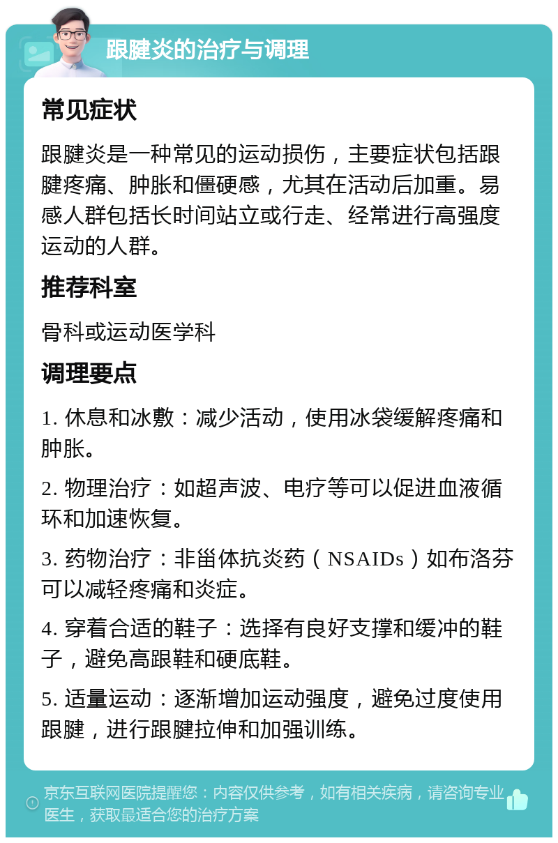 跟腱炎的治疗与调理 常见症状 跟腱炎是一种常见的运动损伤，主要症状包括跟腱疼痛、肿胀和僵硬感，尤其在活动后加重。易感人群包括长时间站立或行走、经常进行高强度运动的人群。 推荐科室 骨科或运动医学科 调理要点 1. 休息和冰敷：减少活动，使用冰袋缓解疼痛和肿胀。 2. 物理治疗：如超声波、电疗等可以促进血液循环和加速恢复。 3. 药物治疗：非甾体抗炎药（NSAIDs）如布洛芬可以减轻疼痛和炎症。 4. 穿着合适的鞋子：选择有良好支撑和缓冲的鞋子，避免高跟鞋和硬底鞋。 5. 适量运动：逐渐增加运动强度，避免过度使用跟腱，进行跟腱拉伸和加强训练。