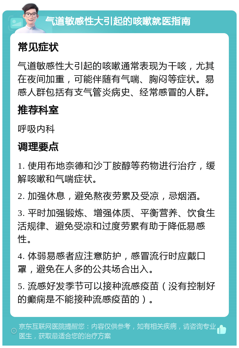 气道敏感性大引起的咳嗽就医指南 常见症状 气道敏感性大引起的咳嗽通常表现为干咳，尤其在夜间加重，可能伴随有气喘、胸闷等症状。易感人群包括有支气管炎病史、经常感冒的人群。 推荐科室 呼吸内科 调理要点 1. 使用布地奈德和沙丁胺醇等药物进行治疗，缓解咳嗽和气喘症状。 2. 加强休息，避免熬夜劳累及受凉，忌烟酒。 3. 平时加强锻炼、增强体质、平衡营养、饮食生活规律、避免受凉和过度劳累有助于降低易感性。 4. 体弱易感者应注意防护，感冒流行时应戴口罩，避免在人多的公共场合出入。 5. 流感好发季节可以接种流感疫苗（没有控制好的癫痫是不能接种流感疫苗的）。