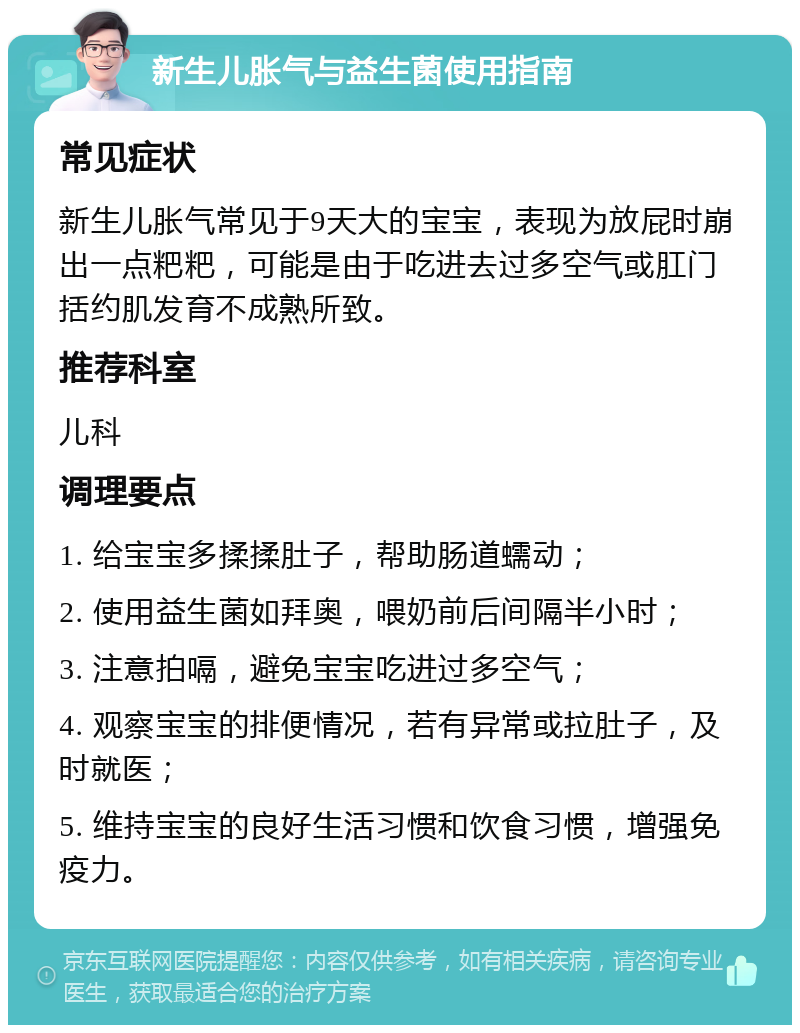 新生儿胀气与益生菌使用指南 常见症状 新生儿胀气常见于9天大的宝宝，表现为放屁时崩出一点粑粑，可能是由于吃进去过多空气或肛门括约肌发育不成熟所致。 推荐科室 儿科 调理要点 1. 给宝宝多揉揉肚子，帮助肠道蠕动； 2. 使用益生菌如拜奥，喂奶前后间隔半小时； 3. 注意拍嗝，避免宝宝吃进过多空气； 4. 观察宝宝的排便情况，若有异常或拉肚子，及时就医； 5. 维持宝宝的良好生活习惯和饮食习惯，增强免疫力。