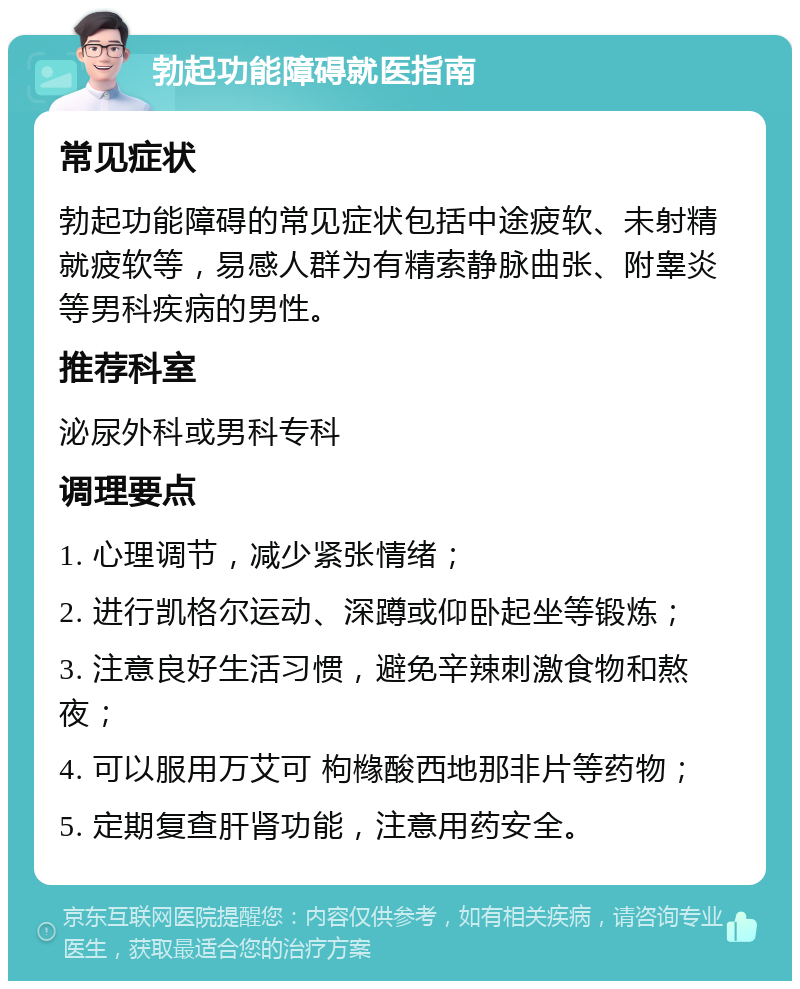 勃起功能障碍就医指南 常见症状 勃起功能障碍的常见症状包括中途疲软、未射精就疲软等，易感人群为有精索静脉曲张、附睾炎等男科疾病的男性。 推荐科室 泌尿外科或男科专科 调理要点 1. 心理调节，减少紧张情绪； 2. 进行凯格尔运动、深蹲或仰卧起坐等锻炼； 3. 注意良好生活习惯，避免辛辣刺激食物和熬夜； 4. 可以服用万艾可 枸橼酸西地那非片等药物； 5. 定期复查肝肾功能，注意用药安全。