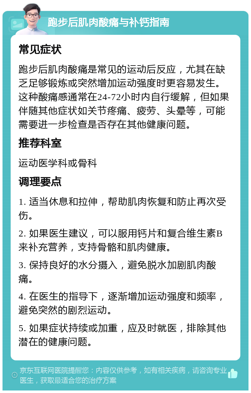 跑步后肌肉酸痛与补钙指南 常见症状 跑步后肌肉酸痛是常见的运动后反应，尤其在缺乏足够锻炼或突然增加运动强度时更容易发生。这种酸痛感通常在24-72小时内自行缓解，但如果伴随其他症状如关节疼痛、疲劳、头晕等，可能需要进一步检查是否存在其他健康问题。 推荐科室 运动医学科或骨科 调理要点 1. 适当休息和拉伸，帮助肌肉恢复和防止再次受伤。 2. 如果医生建议，可以服用钙片和复合维生素B来补充营养，支持骨骼和肌肉健康。 3. 保持良好的水分摄入，避免脱水加剧肌肉酸痛。 4. 在医生的指导下，逐渐增加运动强度和频率，避免突然的剧烈运动。 5. 如果症状持续或加重，应及时就医，排除其他潜在的健康问题。