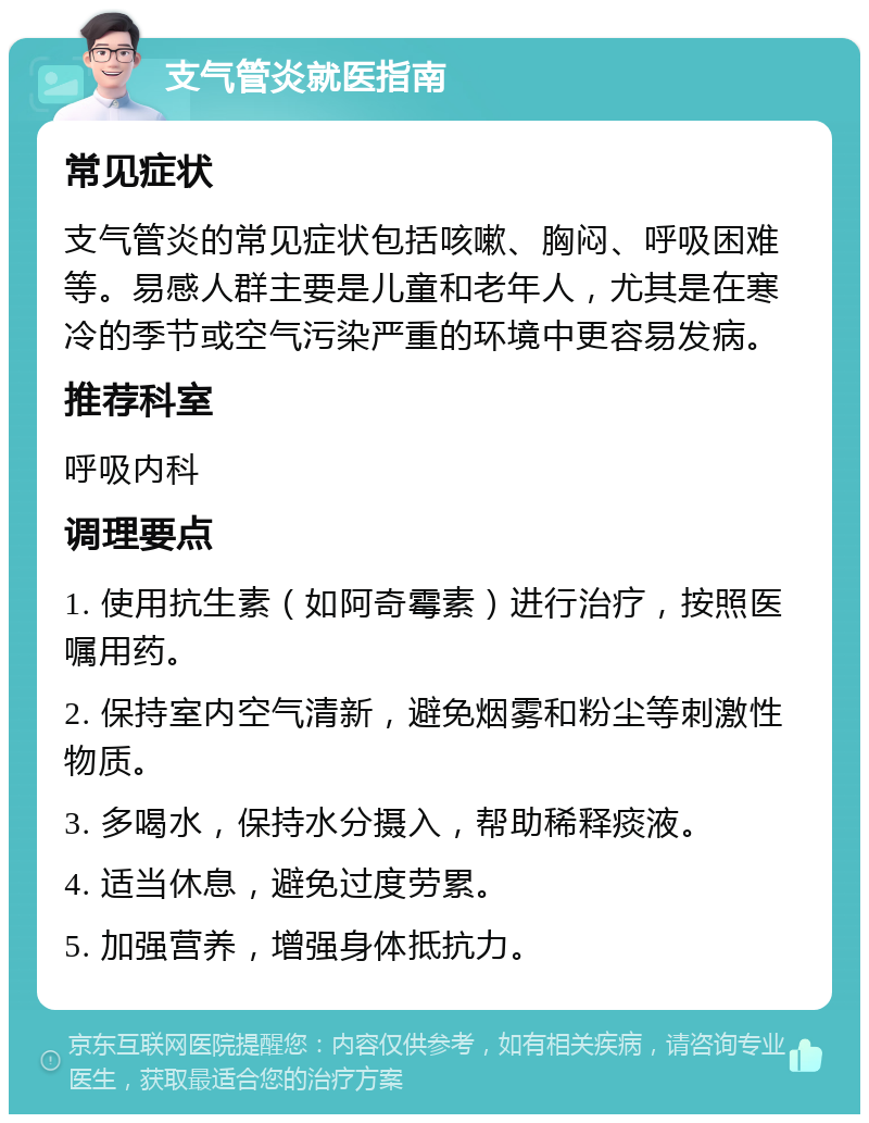 支气管炎就医指南 常见症状 支气管炎的常见症状包括咳嗽、胸闷、呼吸困难等。易感人群主要是儿童和老年人，尤其是在寒冷的季节或空气污染严重的环境中更容易发病。 推荐科室 呼吸内科 调理要点 1. 使用抗生素（如阿奇霉素）进行治疗，按照医嘱用药。 2. 保持室内空气清新，避免烟雾和粉尘等刺激性物质。 3. 多喝水，保持水分摄入，帮助稀释痰液。 4. 适当休息，避免过度劳累。 5. 加强营养，增强身体抵抗力。