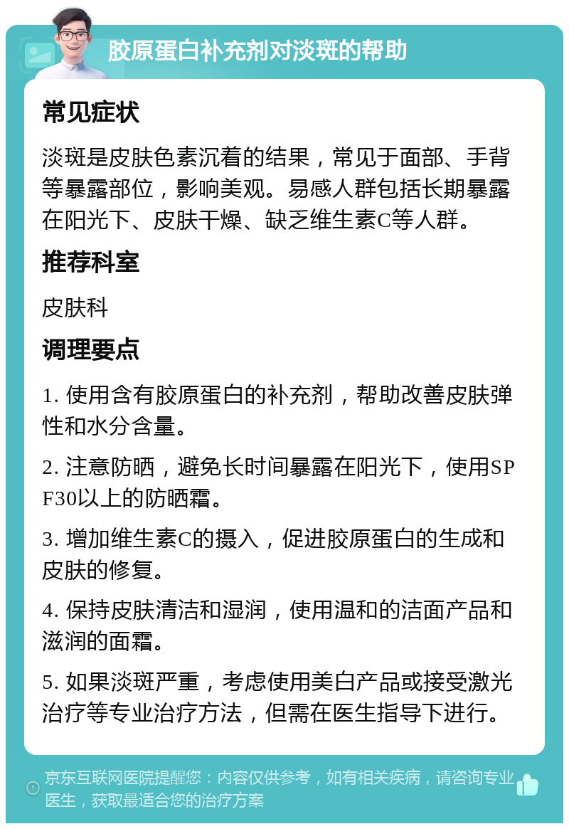 胶原蛋白补充剂对淡斑的帮助 常见症状 淡斑是皮肤色素沉着的结果，常见于面部、手背等暴露部位，影响美观。易感人群包括长期暴露在阳光下、皮肤干燥、缺乏维生素C等人群。 推荐科室 皮肤科 调理要点 1. 使用含有胶原蛋白的补充剂，帮助改善皮肤弹性和水分含量。 2. 注意防晒，避免长时间暴露在阳光下，使用SPF30以上的防晒霜。 3. 增加维生素C的摄入，促进胶原蛋白的生成和皮肤的修复。 4. 保持皮肤清洁和湿润，使用温和的洁面产品和滋润的面霜。 5. 如果淡斑严重，考虑使用美白产品或接受激光治疗等专业治疗方法，但需在医生指导下进行。