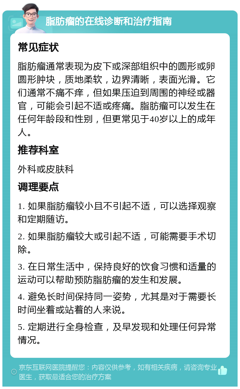 脂肪瘤的在线诊断和治疗指南 常见症状 脂肪瘤通常表现为皮下或深部组织中的圆形或卵圆形肿块，质地柔软，边界清晰，表面光滑。它们通常不痛不痒，但如果压迫到周围的神经或器官，可能会引起不适或疼痛。脂肪瘤可以发生在任何年龄段和性别，但更常见于40岁以上的成年人。 推荐科室 外科或皮肤科 调理要点 1. 如果脂肪瘤较小且不引起不适，可以选择观察和定期随访。 2. 如果脂肪瘤较大或引起不适，可能需要手术切除。 3. 在日常生活中，保持良好的饮食习惯和适量的运动可以帮助预防脂肪瘤的发生和发展。 4. 避免长时间保持同一姿势，尤其是对于需要长时间坐着或站着的人来说。 5. 定期进行全身检查，及早发现和处理任何异常情况。