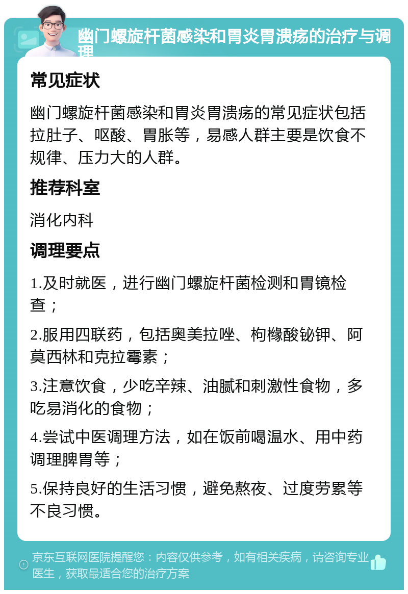 幽门螺旋杆菌感染和胃炎胃溃疡的治疗与调理 常见症状 幽门螺旋杆菌感染和胃炎胃溃疡的常见症状包括拉肚子、呕酸、胃胀等，易感人群主要是饮食不规律、压力大的人群。 推荐科室 消化内科 调理要点 1.及时就医，进行幽门螺旋杆菌检测和胃镜检查； 2.服用四联药，包括奥美拉唑、枸橼酸铋钾、阿莫西林和克拉霉素； 3.注意饮食，少吃辛辣、油腻和刺激性食物，多吃易消化的食物； 4.尝试中医调理方法，如在饭前喝温水、用中药调理脾胃等； 5.保持良好的生活习惯，避免熬夜、过度劳累等不良习惯。