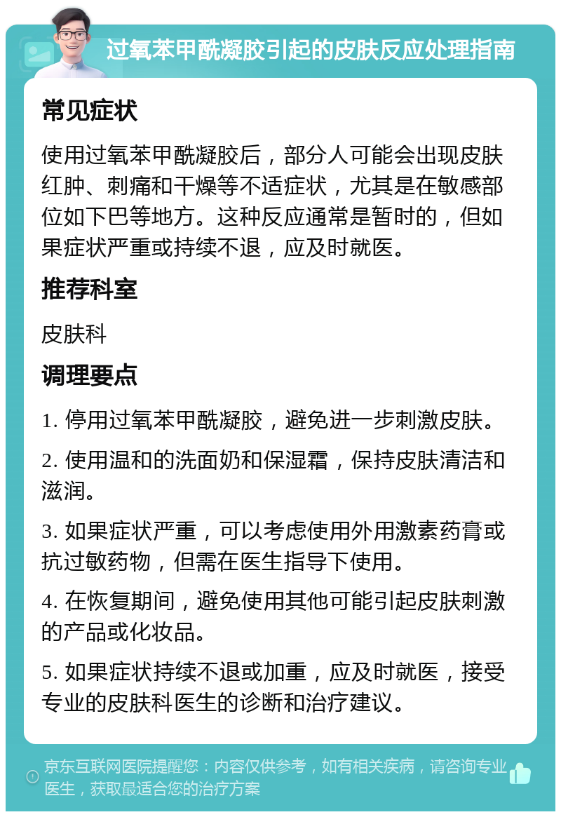 过氧苯甲酰凝胶引起的皮肤反应处理指南 常见症状 使用过氧苯甲酰凝胶后，部分人可能会出现皮肤红肿、刺痛和干燥等不适症状，尤其是在敏感部位如下巴等地方。这种反应通常是暂时的，但如果症状严重或持续不退，应及时就医。 推荐科室 皮肤科 调理要点 1. 停用过氧苯甲酰凝胶，避免进一步刺激皮肤。 2. 使用温和的洗面奶和保湿霜，保持皮肤清洁和滋润。 3. 如果症状严重，可以考虑使用外用激素药膏或抗过敏药物，但需在医生指导下使用。 4. 在恢复期间，避免使用其他可能引起皮肤刺激的产品或化妆品。 5. 如果症状持续不退或加重，应及时就医，接受专业的皮肤科医生的诊断和治疗建议。