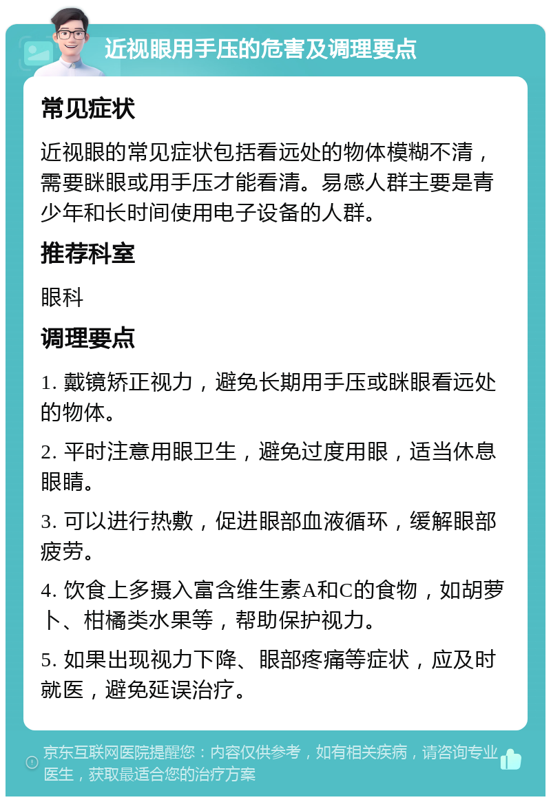 近视眼用手压的危害及调理要点 常见症状 近视眼的常见症状包括看远处的物体模糊不清，需要眯眼或用手压才能看清。易感人群主要是青少年和长时间使用电子设备的人群。 推荐科室 眼科 调理要点 1. 戴镜矫正视力，避免长期用手压或眯眼看远处的物体。 2. 平时注意用眼卫生，避免过度用眼，适当休息眼睛。 3. 可以进行热敷，促进眼部血液循环，缓解眼部疲劳。 4. 饮食上多摄入富含维生素A和C的食物，如胡萝卜、柑橘类水果等，帮助保护视力。 5. 如果出现视力下降、眼部疼痛等症状，应及时就医，避免延误治疗。