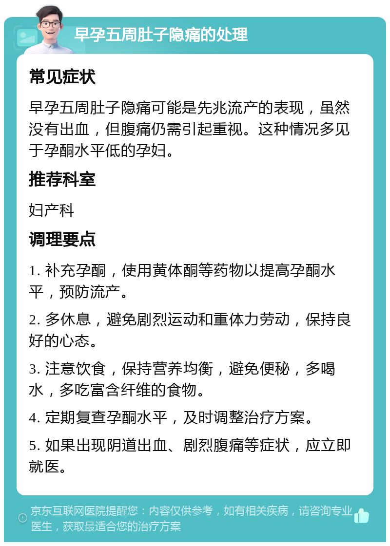 早孕五周肚子隐痛的处理 常见症状 早孕五周肚子隐痛可能是先兆流产的表现，虽然没有出血，但腹痛仍需引起重视。这种情况多见于孕酮水平低的孕妇。 推荐科室 妇产科 调理要点 1. 补充孕酮，使用黄体酮等药物以提高孕酮水平，预防流产。 2. 多休息，避免剧烈运动和重体力劳动，保持良好的心态。 3. 注意饮食，保持营养均衡，避免便秘，多喝水，多吃富含纤维的食物。 4. 定期复查孕酮水平，及时调整治疗方案。 5. 如果出现阴道出血、剧烈腹痛等症状，应立即就医。