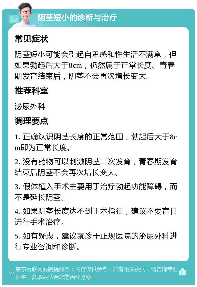 阴茎短小的诊断与治疗 常见症状 阴茎短小可能会引起自卑感和性生活不满意，但如果勃起后大于8cm，仍然属于正常长度。青春期发育结束后，阴茎不会再次增长变大。 推荐科室 泌尿外科 调理要点 1. 正确认识阴茎长度的正常范围，勃起后大于8cm即为正常长度。 2. 没有药物可以刺激阴茎二次发育，青春期发育结束后阴茎不会再次增长变大。 3. 假体植入手术主要用于治疗勃起功能障碍，而不是延长阴茎。 4. 如果阴茎长度达不到手术指征，建议不要盲目进行手术治疗。 5. 如有疑虑，建议就诊于正规医院的泌尿外科进行专业咨询和诊断。