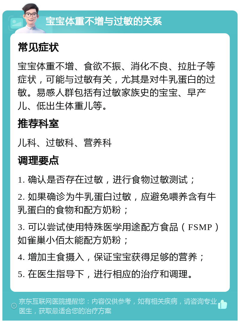 宝宝体重不增与过敏的关系 常见症状 宝宝体重不增、食欲不振、消化不良、拉肚子等症状，可能与过敏有关，尤其是对牛乳蛋白的过敏。易感人群包括有过敏家族史的宝宝、早产儿、低出生体重儿等。 推荐科室 儿科、过敏科、营养科 调理要点 1. 确认是否存在过敏，进行食物过敏测试； 2. 如果确诊为牛乳蛋白过敏，应避免喂养含有牛乳蛋白的食物和配方奶粉； 3. 可以尝试使用特殊医学用途配方食品（FSMP）如雀巢小佰太能配方奶粉； 4. 增加主食摄入，保证宝宝获得足够的营养； 5. 在医生指导下，进行相应的治疗和调理。