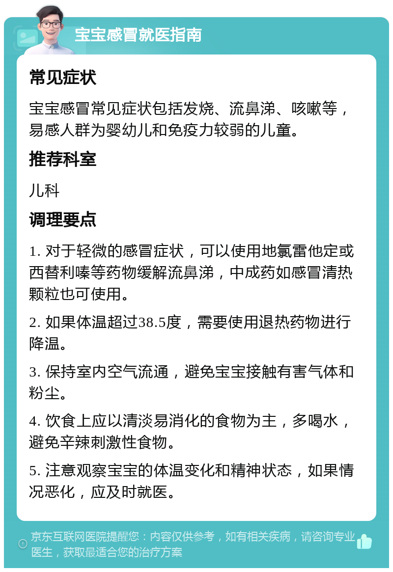 宝宝感冒就医指南 常见症状 宝宝感冒常见症状包括发烧、流鼻涕、咳嗽等，易感人群为婴幼儿和免疫力较弱的儿童。 推荐科室 儿科 调理要点 1. 对于轻微的感冒症状，可以使用地氯雷他定或西替利嗪等药物缓解流鼻涕，中成药如感冒清热颗粒也可使用。 2. 如果体温超过38.5度，需要使用退热药物进行降温。 3. 保持室内空气流通，避免宝宝接触有害气体和粉尘。 4. 饮食上应以清淡易消化的食物为主，多喝水，避免辛辣刺激性食物。 5. 注意观察宝宝的体温变化和精神状态，如果情况恶化，应及时就医。