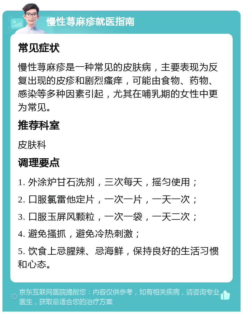 慢性荨麻疹就医指南 常见症状 慢性荨麻疹是一种常见的皮肤病，主要表现为反复出现的皮疹和剧烈瘙痒，可能由食物、药物、感染等多种因素引起，尤其在哺乳期的女性中更为常见。 推荐科室 皮肤科 调理要点 1. 外涂炉甘石洗剂，三次每天，摇匀使用； 2. 口服氯雷他定片，一次一片，一天一次； 3. 口服玉屏风颗粒，一次一袋，一天二次； 4. 避免搔抓，避免冷热刺激； 5. 饮食上忌腥辣、忌海鲜，保持良好的生活习惯和心态。