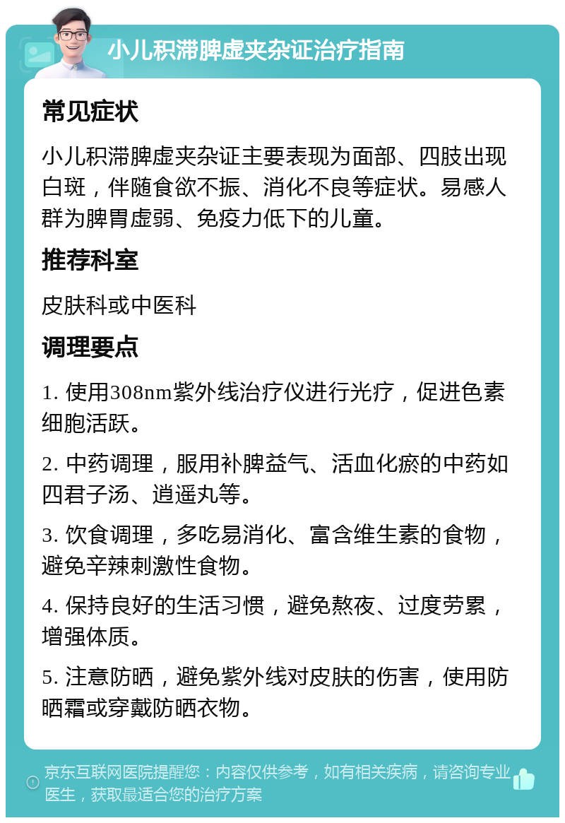 小儿积滞脾虚夹杂证治疗指南 常见症状 小儿积滞脾虚夹杂证主要表现为面部、四肢出现白斑，伴随食欲不振、消化不良等症状。易感人群为脾胃虚弱、免疫力低下的儿童。 推荐科室 皮肤科或中医科 调理要点 1. 使用308nm紫外线治疗仪进行光疗，促进色素细胞活跃。 2. 中药调理，服用补脾益气、活血化瘀的中药如四君子汤、逍遥丸等。 3. 饮食调理，多吃易消化、富含维生素的食物，避免辛辣刺激性食物。 4. 保持良好的生活习惯，避免熬夜、过度劳累，增强体质。 5. 注意防晒，避免紫外线对皮肤的伤害，使用防晒霜或穿戴防晒衣物。