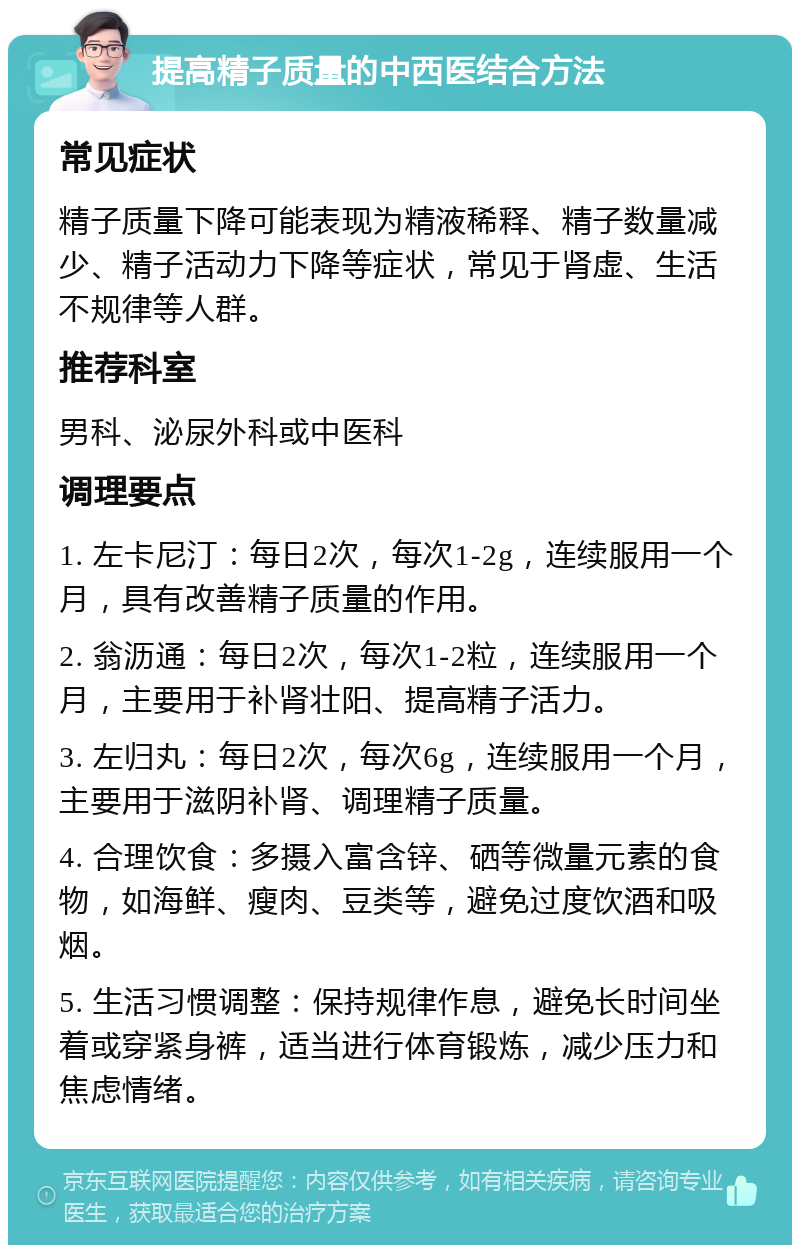 提高精子质量的中西医结合方法 常见症状 精子质量下降可能表现为精液稀释、精子数量减少、精子活动力下降等症状，常见于肾虚、生活不规律等人群。 推荐科室 男科、泌尿外科或中医科 调理要点 1. 左卡尼汀：每日2次，每次1-2g，连续服用一个月，具有改善精子质量的作用。 2. 翁沥通：每日2次，每次1-2粒，连续服用一个月，主要用于补肾壮阳、提高精子活力。 3. 左归丸：每日2次，每次6g，连续服用一个月，主要用于滋阴补肾、调理精子质量。 4. 合理饮食：多摄入富含锌、硒等微量元素的食物，如海鲜、瘦肉、豆类等，避免过度饮酒和吸烟。 5. 生活习惯调整：保持规律作息，避免长时间坐着或穿紧身裤，适当进行体育锻炼，减少压力和焦虑情绪。