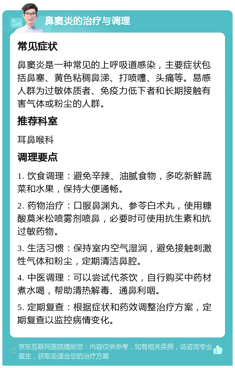 鼻窦炎的治疗与调理 常见症状 鼻窦炎是一种常见的上呼吸道感染，主要症状包括鼻塞、黄色粘稠鼻涕、打喷嚏、头痛等。易感人群为过敏体质者、免疫力低下者和长期接触有害气体或粉尘的人群。 推荐科室 耳鼻喉科 调理要点 1. 饮食调理：避免辛辣、油腻食物，多吃新鲜蔬菜和水果，保持大便通畅。 2. 药物治疗：口服鼻渊丸、参苓白术丸，使用糠酸莫米松喷雾剂喷鼻，必要时可使用抗生素和抗过敏药物。 3. 生活习惯：保持室内空气湿润，避免接触刺激性气体和粉尘，定期清洁鼻腔。 4. 中医调理：可以尝试代茶饮，自行购买中药材煮水喝，帮助清热解毒、通鼻利咽。 5. 定期复查：根据症状和药效调整治疗方案，定期复查以监控病情变化。