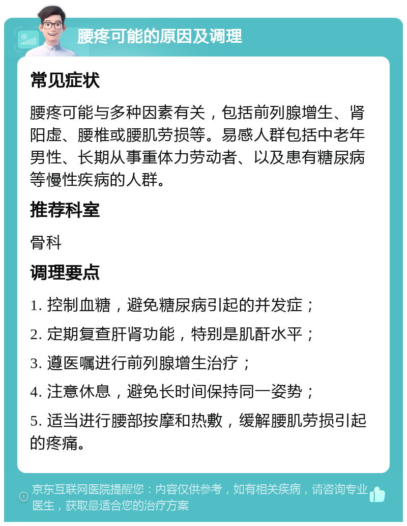 腰疼可能的原因及调理 常见症状 腰疼可能与多种因素有关，包括前列腺增生、肾阳虚、腰椎或腰肌劳损等。易感人群包括中老年男性、长期从事重体力劳动者、以及患有糖尿病等慢性疾病的人群。 推荐科室 骨科 调理要点 1. 控制血糖，避免糖尿病引起的并发症； 2. 定期复查肝肾功能，特别是肌酐水平； 3. 遵医嘱进行前列腺增生治疗； 4. 注意休息，避免长时间保持同一姿势； 5. 适当进行腰部按摩和热敷，缓解腰肌劳损引起的疼痛。