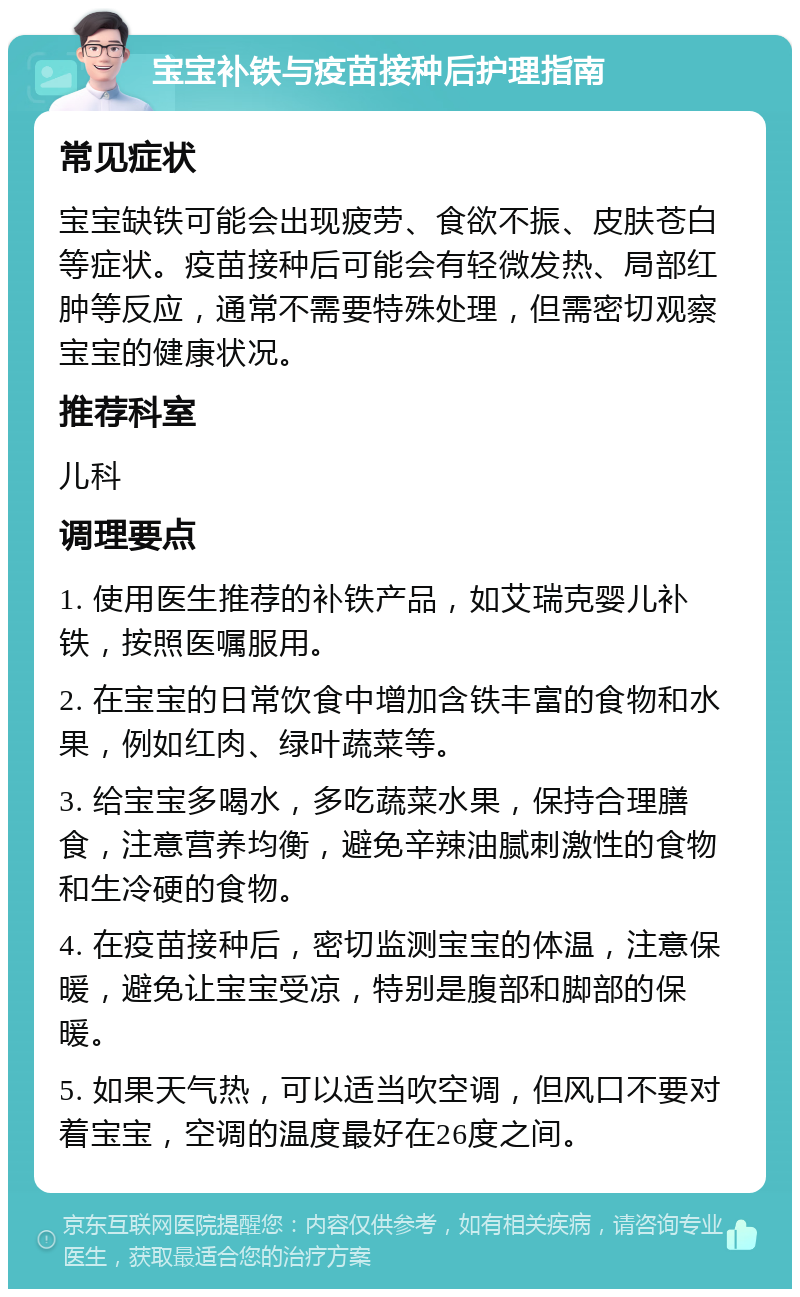 宝宝补铁与疫苗接种后护理指南 常见症状 宝宝缺铁可能会出现疲劳、食欲不振、皮肤苍白等症状。疫苗接种后可能会有轻微发热、局部红肿等反应，通常不需要特殊处理，但需密切观察宝宝的健康状况。 推荐科室 儿科 调理要点 1. 使用医生推荐的补铁产品，如艾瑞克婴儿补铁，按照医嘱服用。 2. 在宝宝的日常饮食中增加含铁丰富的食物和水果，例如红肉、绿叶蔬菜等。 3. 给宝宝多喝水，多吃蔬菜水果，保持合理膳食，注意营养均衡，避免辛辣油腻刺激性的食物和生冷硬的食物。 4. 在疫苗接种后，密切监测宝宝的体温，注意保暖，避免让宝宝受凉，特别是腹部和脚部的保暖。 5. 如果天气热，可以适当吹空调，但风口不要对着宝宝，空调的温度最好在26度之间。