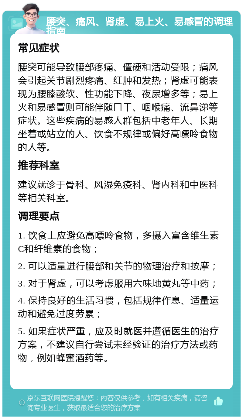 腰突、痛风、肾虚、易上火、易感冒的调理指南 常见症状 腰突可能导致腰部疼痛、僵硬和活动受限；痛风会引起关节剧烈疼痛、红肿和发热；肾虚可能表现为腰膝酸软、性功能下降、夜尿增多等；易上火和易感冒则可能伴随口干、咽喉痛、流鼻涕等症状。这些疾病的易感人群包括中老年人、长期坐着或站立的人、饮食不规律或偏好高嘌呤食物的人等。 推荐科室 建议就诊于骨科、风湿免疫科、肾内科和中医科等相关科室。 调理要点 1. 饮食上应避免高嘌呤食物，多摄入富含维生素C和纤维素的食物； 2. 可以适量进行腰部和关节的物理治疗和按摩； 3. 对于肾虚，可以考虑服用六味地黄丸等中药； 4. 保持良好的生活习惯，包括规律作息、适量运动和避免过度劳累； 5. 如果症状严重，应及时就医并遵循医生的治疗方案，不建议自行尝试未经验证的治疗方法或药物，例如蜂蜜酒药等。