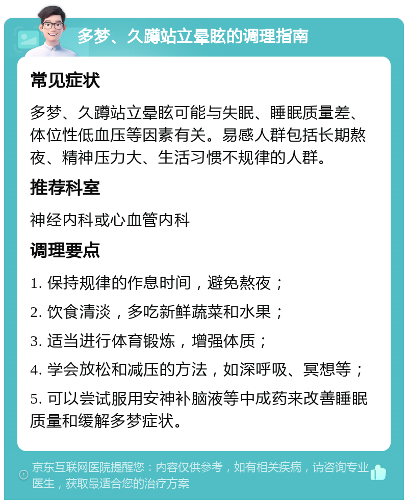 多梦、久蹲站立晕眩的调理指南 常见症状 多梦、久蹲站立晕眩可能与失眠、睡眠质量差、体位性低血压等因素有关。易感人群包括长期熬夜、精神压力大、生活习惯不规律的人群。 推荐科室 神经内科或心血管内科 调理要点 1. 保持规律的作息时间，避免熬夜； 2. 饮食清淡，多吃新鲜蔬菜和水果； 3. 适当进行体育锻炼，增强体质； 4. 学会放松和减压的方法，如深呼吸、冥想等； 5. 可以尝试服用安神补脑液等中成药来改善睡眠质量和缓解多梦症状。