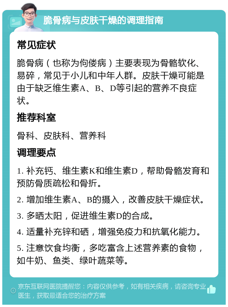 脆骨病与皮肤干燥的调理指南 常见症状 脆骨病（也称为佝偻病）主要表现为骨骼软化、易碎，常见于小儿和中年人群。皮肤干燥可能是由于缺乏维生素A、B、D等引起的营养不良症状。 推荐科室 骨科、皮肤科、营养科 调理要点 1. 补充钙、维生素K和维生素D，帮助骨骼发育和预防骨质疏松和骨折。 2. 增加维生素A、B的摄入，改善皮肤干燥症状。 3. 多晒太阳，促进维生素D的合成。 4. 适量补充锌和硒，增强免疫力和抗氧化能力。 5. 注意饮食均衡，多吃富含上述营养素的食物，如牛奶、鱼类、绿叶蔬菜等。