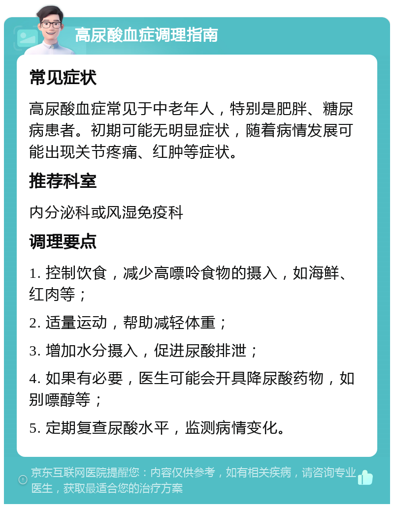 高尿酸血症调理指南 常见症状 高尿酸血症常见于中老年人，特别是肥胖、糖尿病患者。初期可能无明显症状，随着病情发展可能出现关节疼痛、红肿等症状。 推荐科室 内分泌科或风湿免疫科 调理要点 1. 控制饮食，减少高嘌呤食物的摄入，如海鲜、红肉等； 2. 适量运动，帮助减轻体重； 3. 增加水分摄入，促进尿酸排泄； 4. 如果有必要，医生可能会开具降尿酸药物，如别嘌醇等； 5. 定期复查尿酸水平，监测病情变化。