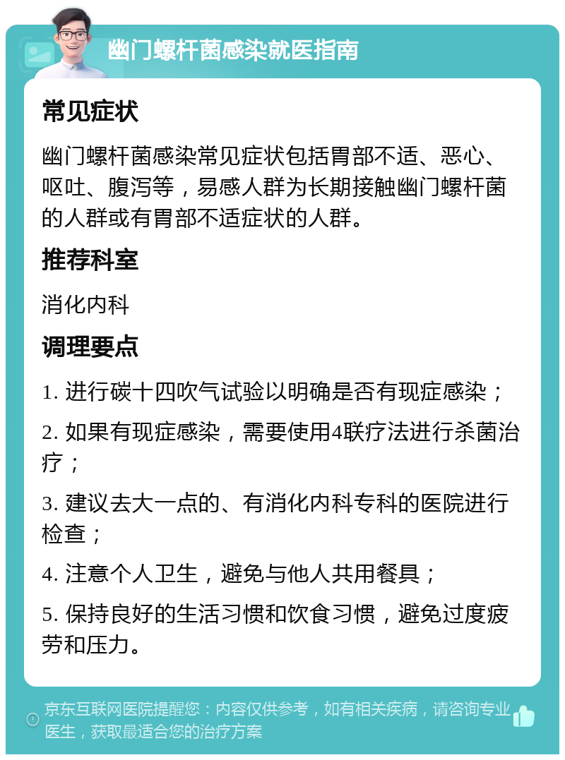 幽门螺杆菌感染就医指南 常见症状 幽门螺杆菌感染常见症状包括胃部不适、恶心、呕吐、腹泻等，易感人群为长期接触幽门螺杆菌的人群或有胃部不适症状的人群。 推荐科室 消化内科 调理要点 1. 进行碳十四吹气试验以明确是否有现症感染； 2. 如果有现症感染，需要使用4联疗法进行杀菌治疗； 3. 建议去大一点的、有消化内科专科的医院进行检查； 4. 注意个人卫生，避免与他人共用餐具； 5. 保持良好的生活习惯和饮食习惯，避免过度疲劳和压力。