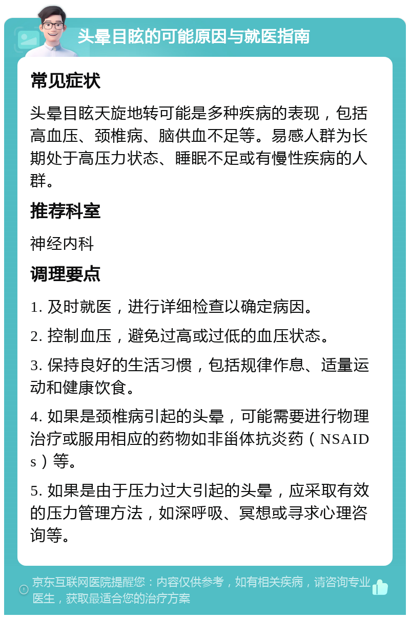 头晕目眩的可能原因与就医指南 常见症状 头晕目眩天旋地转可能是多种疾病的表现，包括高血压、颈椎病、脑供血不足等。易感人群为长期处于高压力状态、睡眠不足或有慢性疾病的人群。 推荐科室 神经内科 调理要点 1. 及时就医，进行详细检查以确定病因。 2. 控制血压，避免过高或过低的血压状态。 3. 保持良好的生活习惯，包括规律作息、适量运动和健康饮食。 4. 如果是颈椎病引起的头晕，可能需要进行物理治疗或服用相应的药物如非甾体抗炎药（NSAIDs）等。 5. 如果是由于压力过大引起的头晕，应采取有效的压力管理方法，如深呼吸、冥想或寻求心理咨询等。