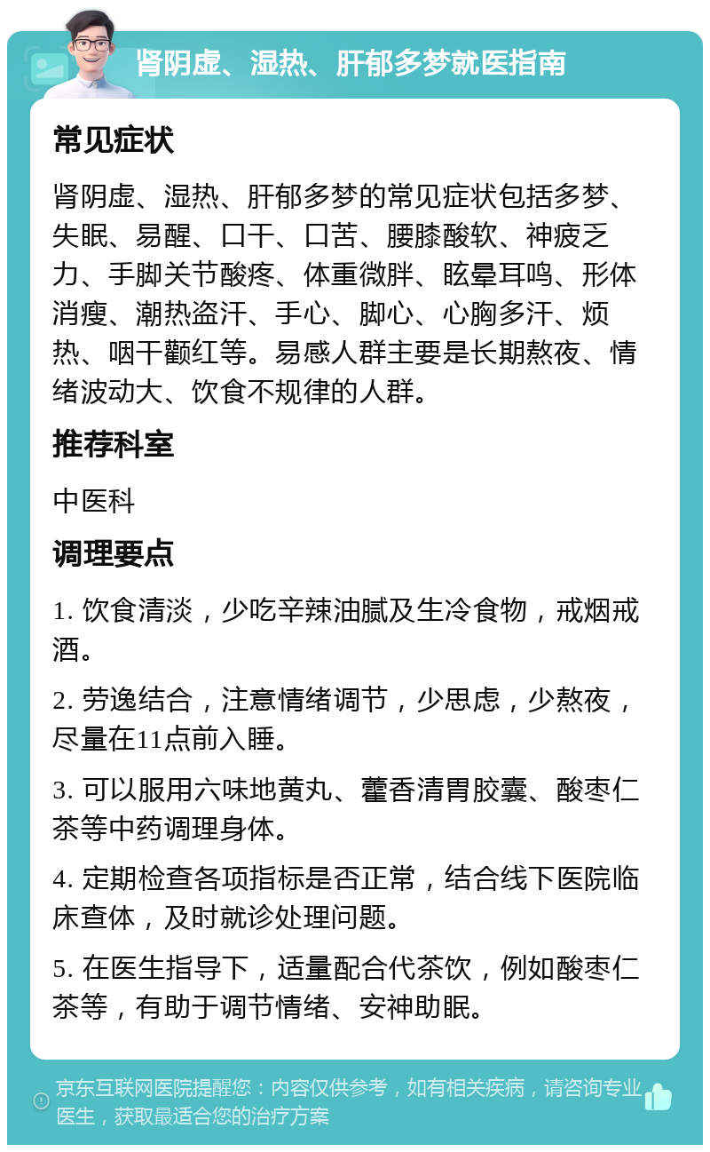 肾阴虚、湿热、肝郁多梦就医指南 常见症状 肾阴虚、湿热、肝郁多梦的常见症状包括多梦、失眠、易醒、口干、口苦、腰膝酸软、神疲乏力、手脚关节酸疼、体重微胖、眩晕耳鸣、形体消瘦、潮热盗汗、手心、脚心、心胸多汗、烦热、咽干颧红等。易感人群主要是长期熬夜、情绪波动大、饮食不规律的人群。 推荐科室 中医科 调理要点 1. 饮食清淡，少吃辛辣油腻及生冷食物，戒烟戒酒。 2. 劳逸结合，注意情绪调节，少思虑，少熬夜，尽量在11点前入睡。 3. 可以服用六味地黄丸、藿香清胃胶囊、酸枣仁茶等中药调理身体。 4. 定期检查各项指标是否正常，结合线下医院临床查体，及时就诊处理问题。 5. 在医生指导下，适量配合代茶饮，例如酸枣仁茶等，有助于调节情绪、安神助眠。